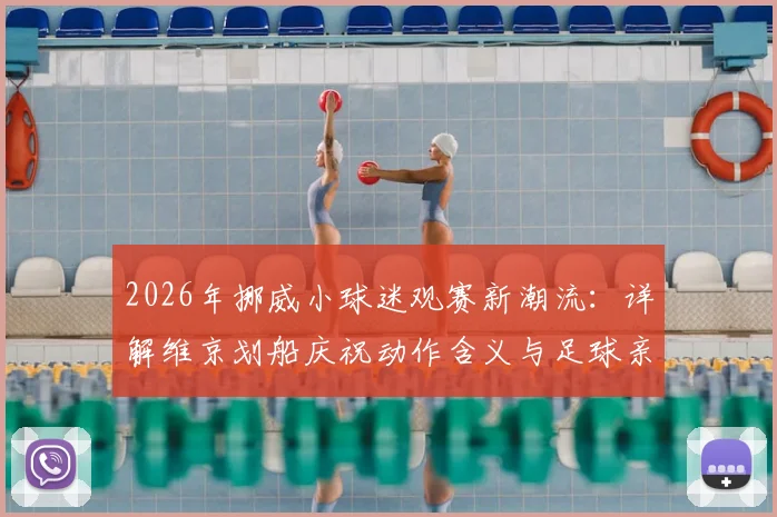 2026年挪威小球迷观赛新潮流：详解维京划船庆祝动作含义与足球亲子文化
