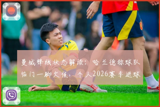 曼城锋线状态解读：哈兰德称球队临门一脚欠佳，个人2026赛季进球数据对比上季有增，坦言表现不算差