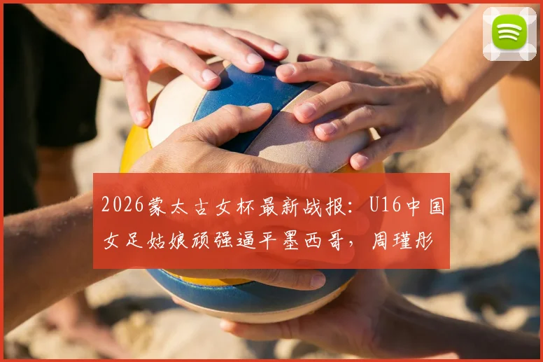 2026蒙太古女杯最新战报：U16中国女足姑娘顽强逼平墨西哥，周瑾彤关键破门展现锋线潜力，比赛细节全解析