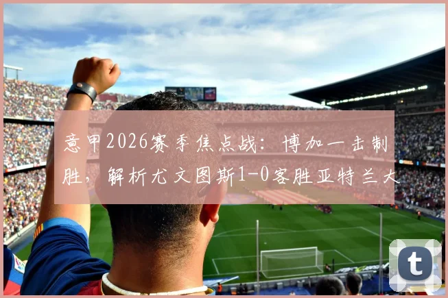 意甲2026赛季焦点战：博加一击制胜，解析尤文图斯1-0客胜亚特兰大全场关键数据与战术部署