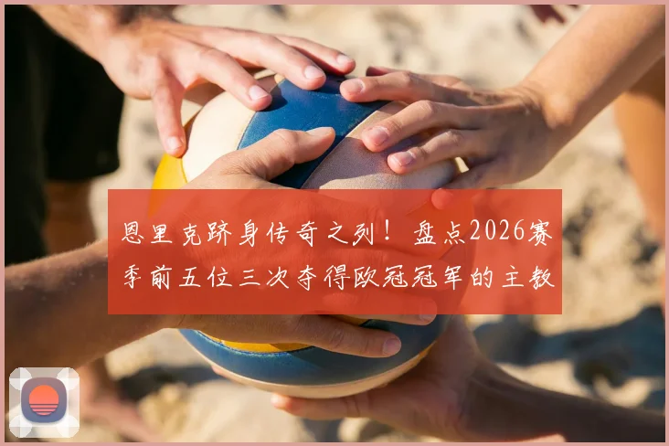 恩里克跻身传奇之列!盘点2026赛季前五位三次夺得欧冠冠军的主教练名单与历史地位