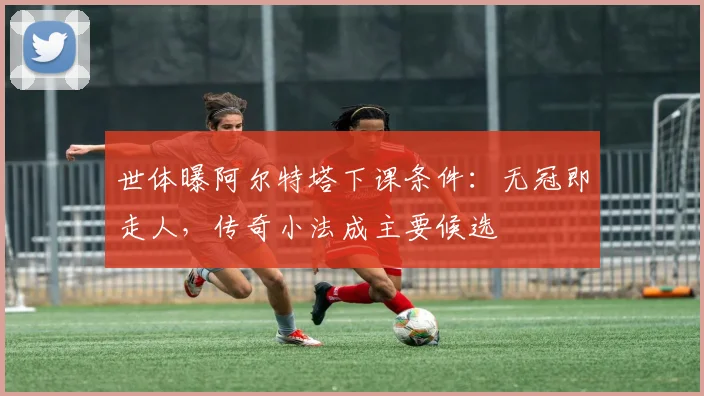 世体曝阿尔特塔下课条件：无冠即走人，传奇小法成主要候选