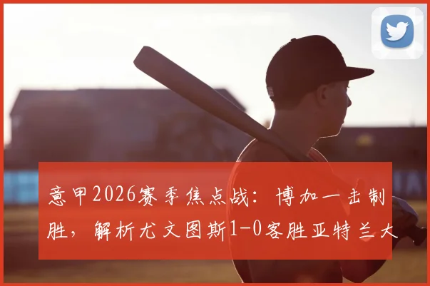 意甲2026赛季焦点战:博加一击制胜,解析尤文图斯1-0客胜亚特兰大全场关键数据与战术部署