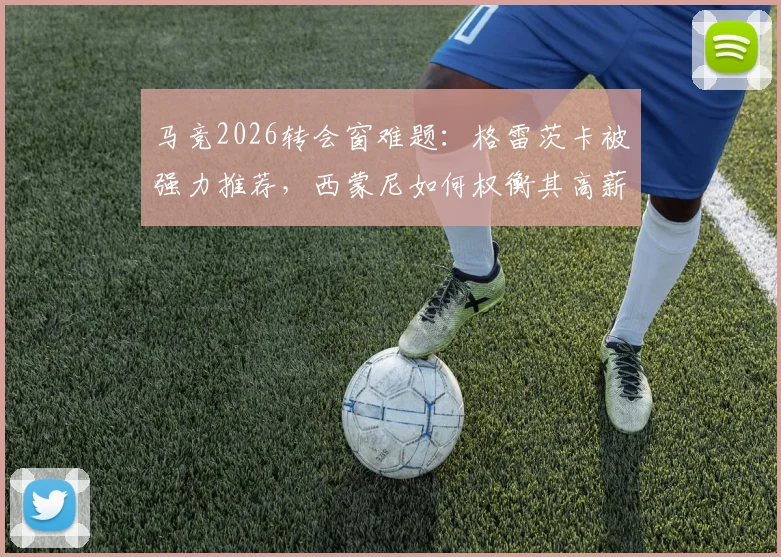 马竞2026转会窗难题:格雷茨卡被强力推荐,西蒙尼如何权衡其高薪与自由身优势?