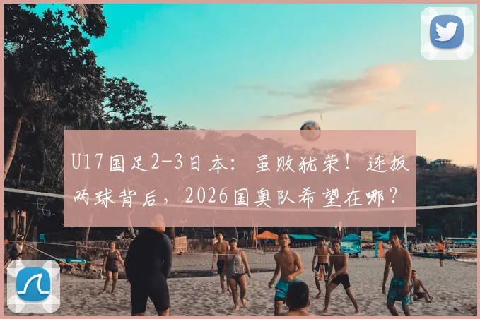 U17国足2-3日本：虽败犹荣！连扳两球背后，2026国奥队希望在哪？