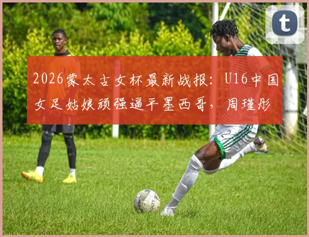 2026蒙太古女杯最新战报：U16中国女足姑娘顽强逼平墨西哥，周瑾彤关键破门展现锋线潜力，比赛细节全解析