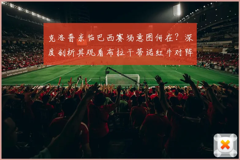 克洛普亲临巴西赛场意图何在？深度剖析其观看布拉干蒂诺红牛对阵帕尔梅拉斯背后的多种可能