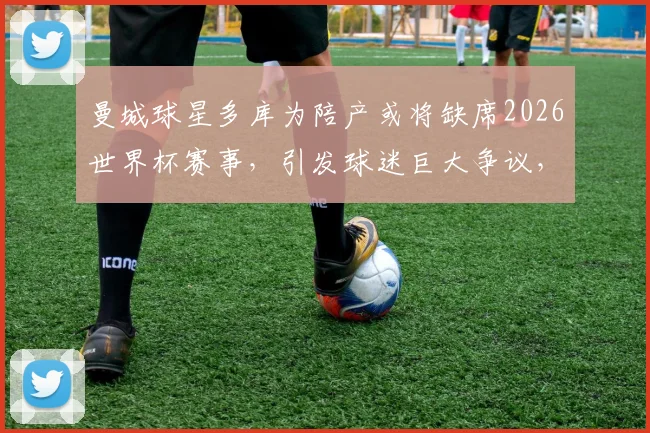 曼城球星多库为陪产或将缺席2026世界杯赛事,引发球迷巨大争议,家庭与职业如何抉择?