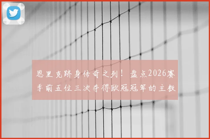 恩里克跻身传奇之列!盘点2026赛季前五位三次夺得欧冠冠军的主教练名单与历史地位