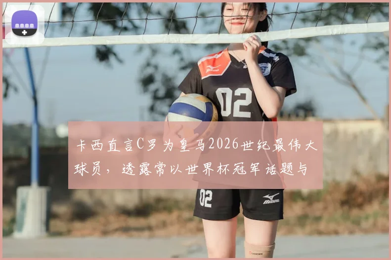 卡西直言C罗为皇马2026世纪最伟大球员，透露常以世界杯冠军话题与他互动