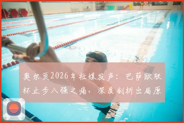 奥尔莫2026年社媒发声：巴萨欧联杯止步八强之痛，深度剖析出局原因与未来阵容调整关键