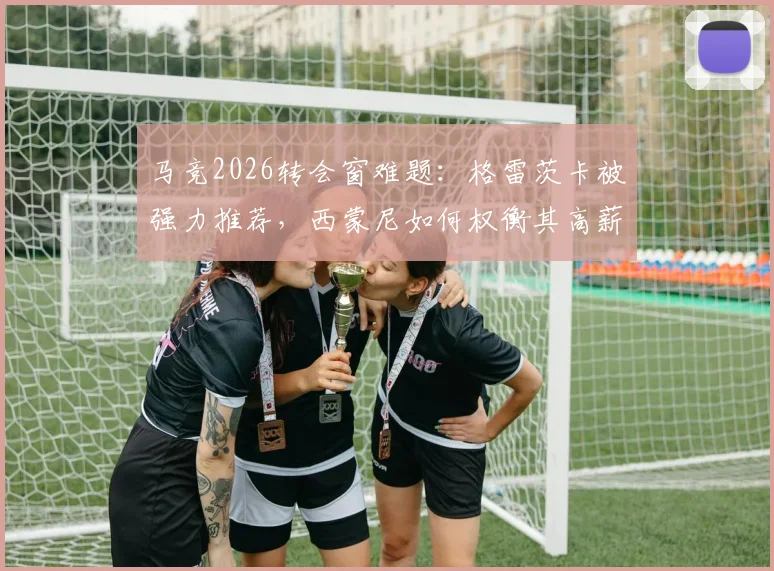 马竞2026转会窗难题:格雷茨卡被强力推荐,西蒙尼如何权衡其高薪与自由身优势?