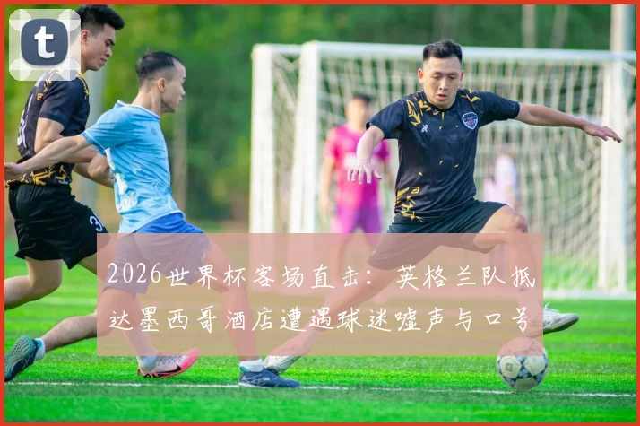 2026世界杯客场直击:英格兰队抵达墨西哥酒店遭遇球迷嘘声与口号迎接,深度解析国际足坛客场待遇现象及运动员心理应对策略