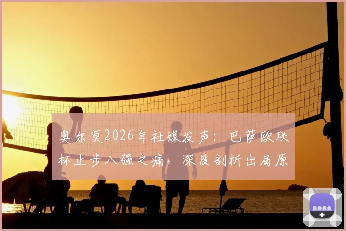 奥尔莫2026年社媒发声：巴萨欧联杯止步八强之痛，深度剖析出局原因与未来阵容调整关键