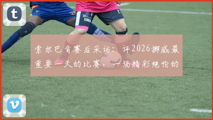 索尔巴肯赛后采访:评2026挪威最重要一天的比赛,一场精彩绝伦的对决回顾