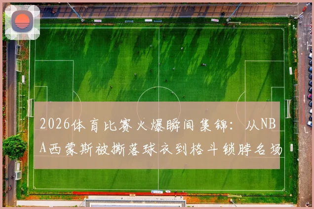 2026体育比赛火爆瞬间集锦：从NBA西蒙斯被撕落球衣到格斗锁脖名场面，球迷热评盘点