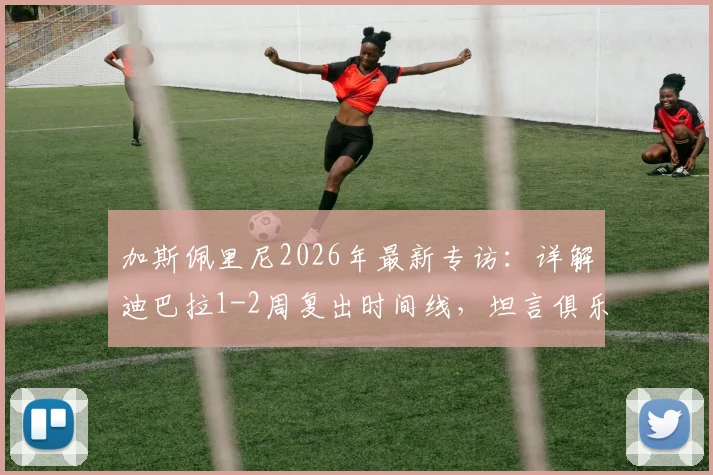 加斯佩里尼2026年最新专访：详解迪巴拉1-2周复出时间线，坦言俱乐部未设争四目标但自己雄心不减