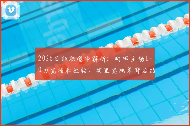 2026日职联爆冷解析：町田主场1-0力克浦和红钻，埃里克绝杀背后的手球争议与战术复盘