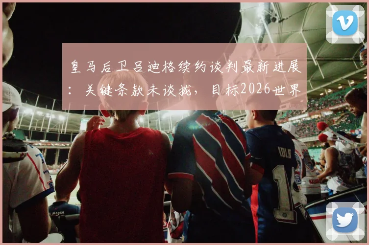 皇马后卫吕迪格续约谈判最新进展:关键条款未谈拢,目标2026世界杯前确定最终去向