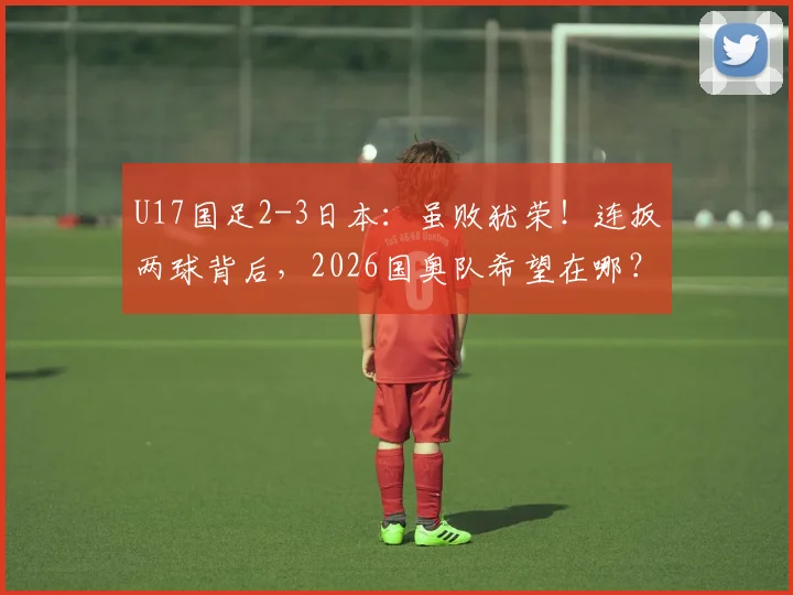U17国足2-3日本:虽败犹荣!连扳两球背后,2026国奥队希望在哪?