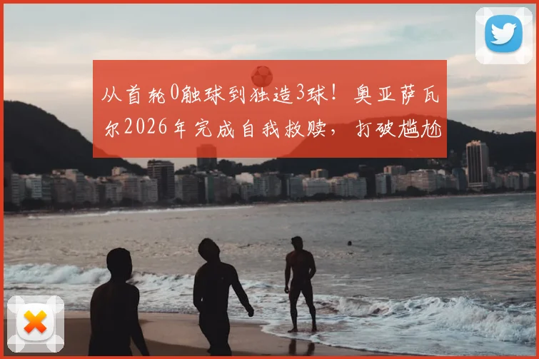 从首轮0触球到独造3球!奥亚萨瓦尔2026年完成自我救赎,打破尴尬纪录背后的战术转变