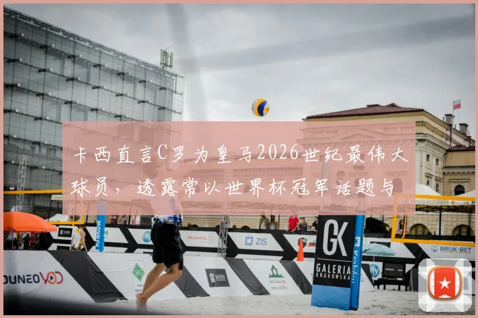 卡西直言C罗为皇马2026世纪最伟大球员，透露常以世界杯冠军话题与他互动