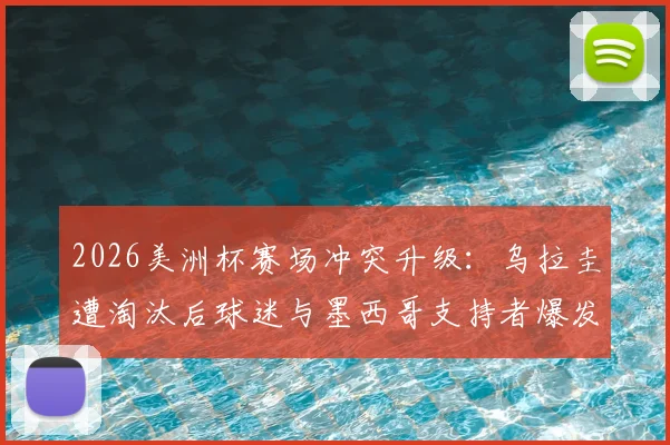 2026美洲杯赛场冲突升级:乌拉圭遭淘汰后球迷与墨西哥支持者爆发数次激烈斗殴,事件原因与后续处罚深度追踪
