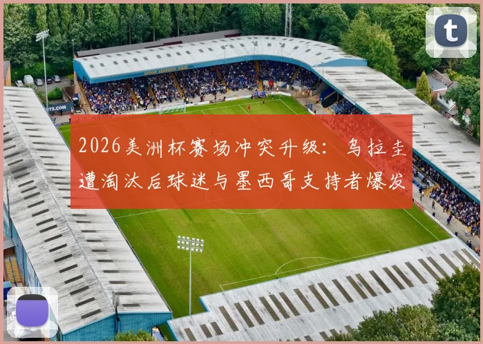 2026美洲杯赛场冲突升级：乌拉圭遭淘汰后球迷与墨西哥支持者爆发数次激烈斗殴，事件原因与后续处罚深度追踪