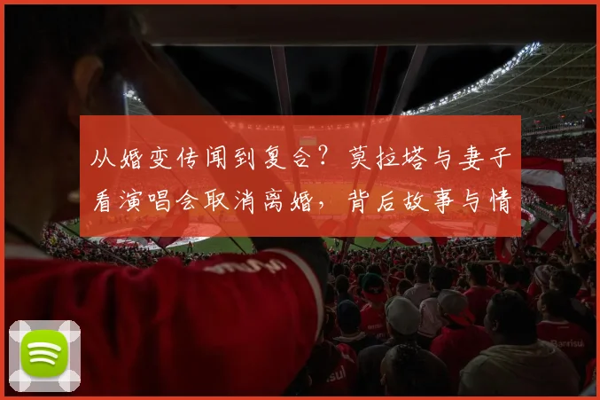 从婚变传闻到复合？莫拉塔与妻子看演唱会取消离婚，背后故事与情感历程全回顾