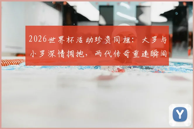 2026世界杯活动珍贵同框：大罗与小罗深情拥抱，两代传奇重逢瞬间引爆回忆