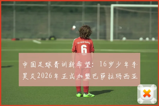中国足球青训新希望：16岁少年李昊炎2026年正式加盟巴萨拉玛西亚，揭秘其闪电速度背后的训练体系