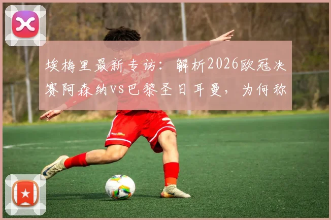 埃梅里最新专访:解析2026欧冠决赛阿森纳vs巴黎圣日耳曼,为何称两队世界最佳且胜负五五开