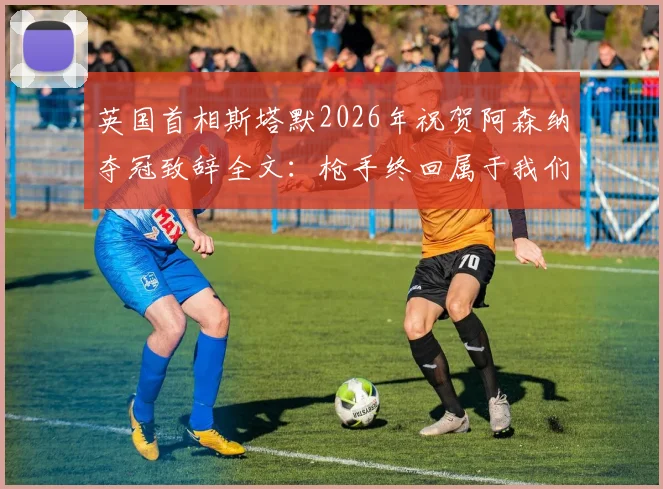 英国首相斯塔默2026年祝贺阿森纳夺冠致辞全文：枪手终回属于我们的位置，球迷热议解读