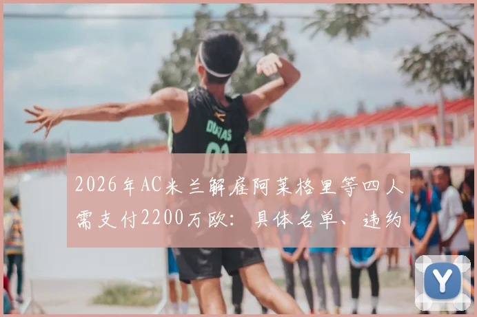 2026年AC米兰解雇阿莱格里等四人需支付2200万欧:具体名单、违约金明细及对俱乐部财政影响深度分析