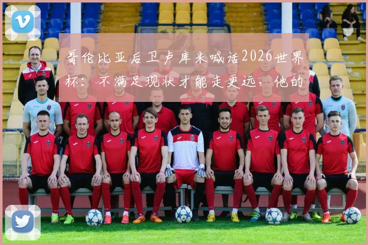 哥伦比亚后卫卢库米喊话2026世界杯：不满足现状才能走更远，他的崛起与国家队前景分析