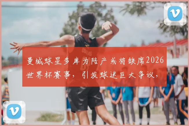 曼城球星多库为陪产或将缺席2026世界杯赛事，引发球迷巨大争议，家庭与职业如何抉择？