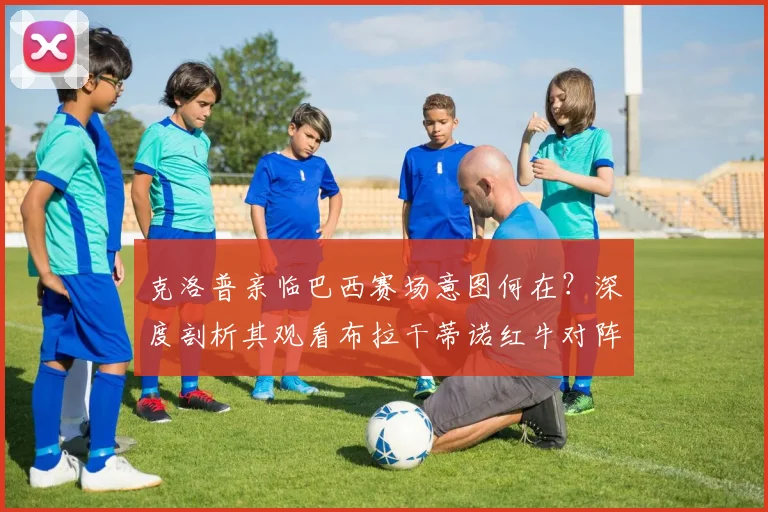 克洛普亲临巴西赛场意图何在?深度剖析其观看布拉干蒂诺红牛对阵帕尔梅拉斯背后的多种可能