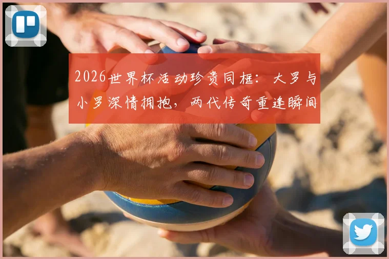 2026世界杯活动珍贵同框:大罗与小罗深情拥抱,两代传奇重逢瞬间引爆回忆