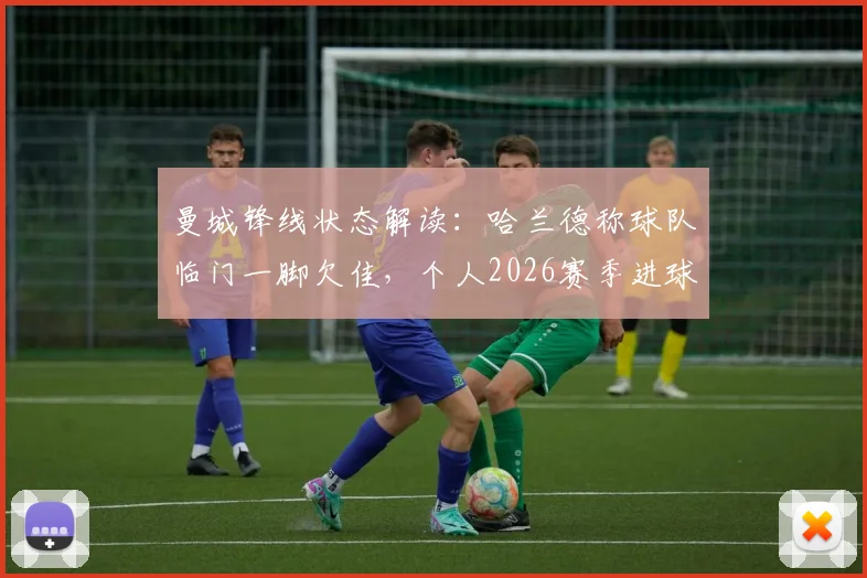 曼城锋线状态解读:哈兰德称球队临门一脚欠佳,个人2026赛季进球数据对比上季有增,坦言表现不算差