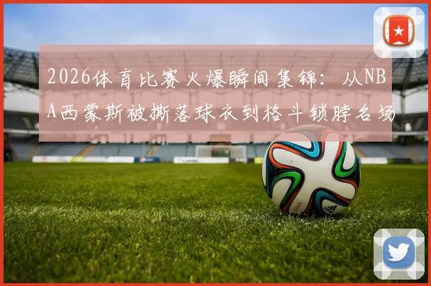 2026体育比赛火爆瞬间集锦：从NBA西蒙斯被撕落球衣到格斗锁脖名场面，球迷热评盘点