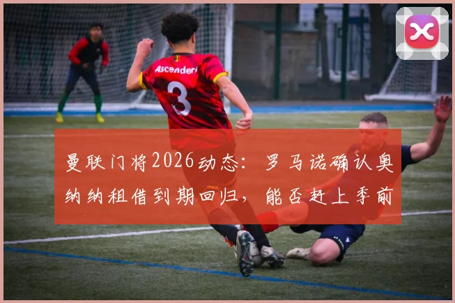 曼联门将2026动态：罗马诺确认奥纳纳租借到期回归，能否赶上季前赛成关键