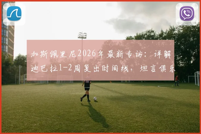 加斯佩里尼2026年最新专访：详解迪巴拉1-2周复出时间线，坦言俱乐部未设争四目标但自己雄心不减