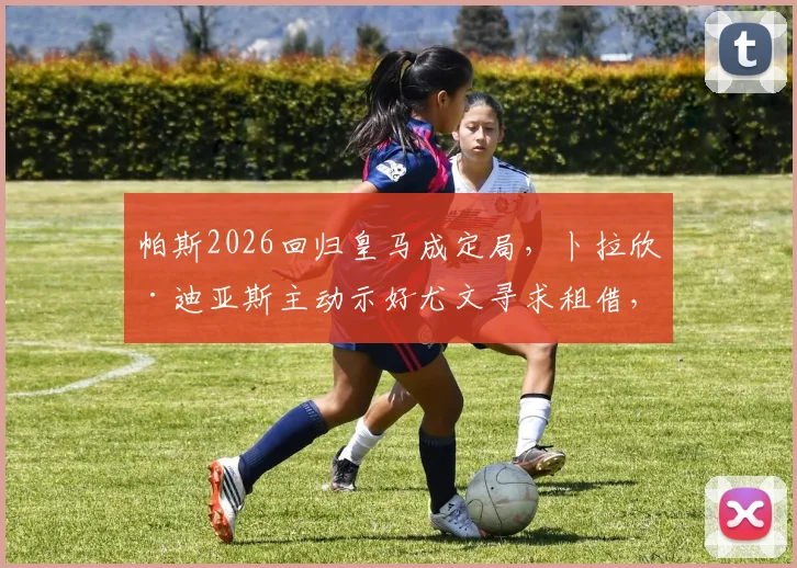 帕斯2026回归皇马成定局，卜拉欣·迪亚斯主动示好尤文寻求租借，意甲豪门的锋线新选择