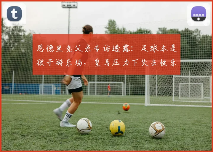 恩德里克父亲专访透露：足球本是孩子游乐场，皇马压力下失去快乐，转会里昂重拾激情！