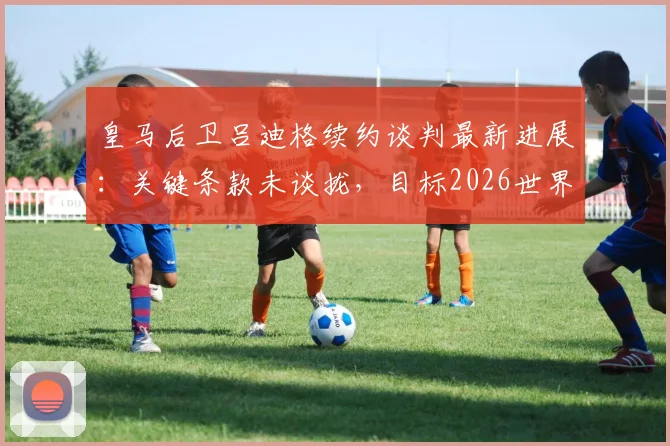 皇马后卫吕迪格续约谈判最新进展:关键条款未谈拢,目标2026世界杯前确定最终去向