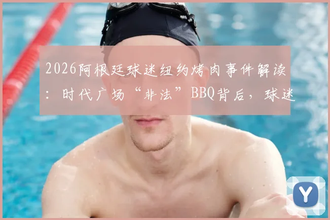 2026阿根廷球迷纽约烤肉事件解读:时代广场“非法”BBQ背后,球迷文化如何破圈传播
