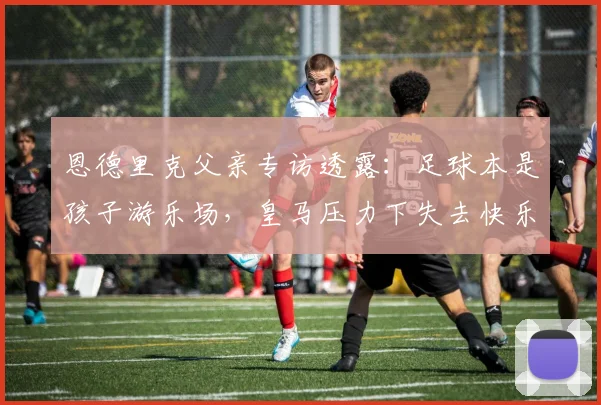 恩德里克父亲专访透露:足球本是孩子游乐场,皇马压力下失去快乐,转会里昂重拾激情!