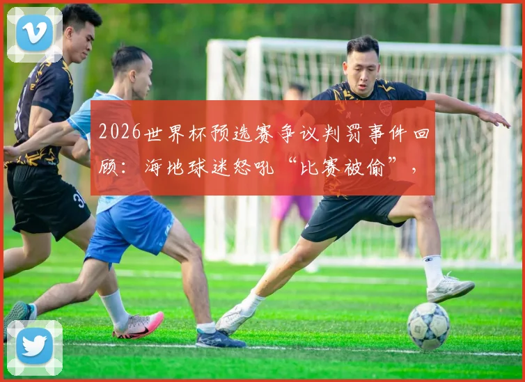 2026世界杯预选赛争议判罚事件回顾:海地球迷怒吼“比赛被偷”,判罚如何改变球队命运