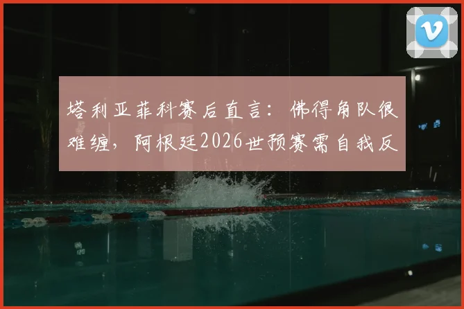 塔利亚菲科赛后直言：佛得角队很难缠，阿根廷2026世预赛需自我反思与改进