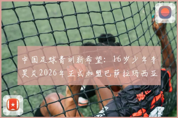 中国足球青训新希望:16岁少年李昊炎2026年正式加盟巴萨拉玛西亚,揭秘其闪电速度背后的训练体系